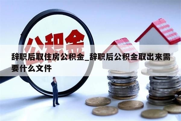 辞职后取住房公积金_辞职后公积金取出来需要什么文件