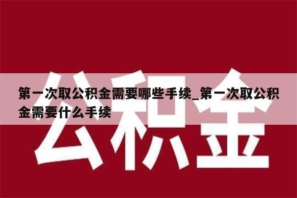 第一次取公积金需要哪些手续_第一次取公积金需要什么手续